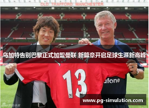 乌加特告别巴黎正式加盟曼联 新篇章开启足球生涯新高峰 乌加特告别巴黎正式加盟曼联 新篇章开启足球生涯新高峰