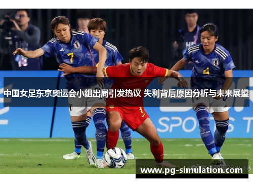 中国女足东京奥运会小组出局引发热议 失利背后原因分析与未来展望