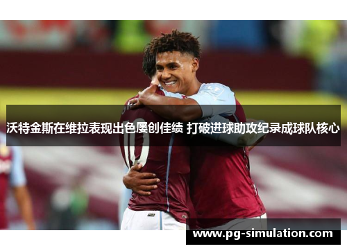 沃特金斯在维拉表现出色屡创佳绩 打破进球助攻纪录成球队核心